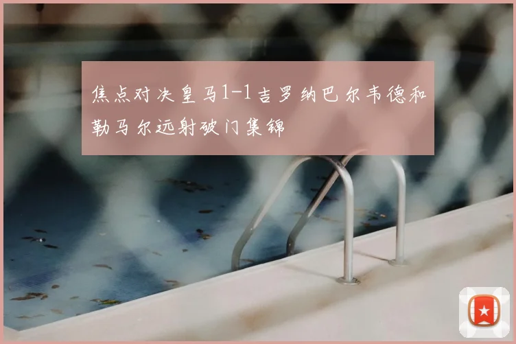 焦点对决皇马1-1吉罗纳巴尔韦德和勒马尔远射破门集锦