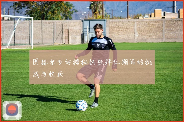 图赫尔专访揭秘执教拜仁期间的挑战与收获