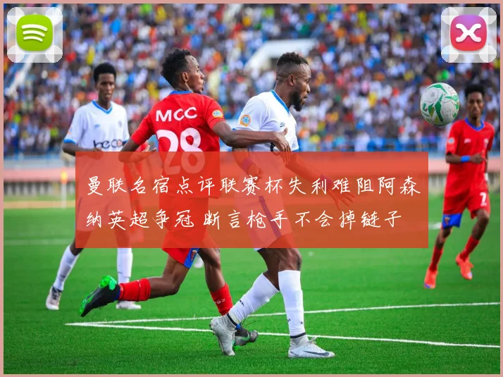 曼联名宿点评联赛杯失利难阻阿森纳英超争冠 断言枪手不会掉链子