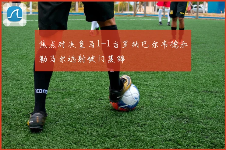 焦点对决皇马1-1吉罗纳巴尔韦德和勒马尔远射破门集锦
