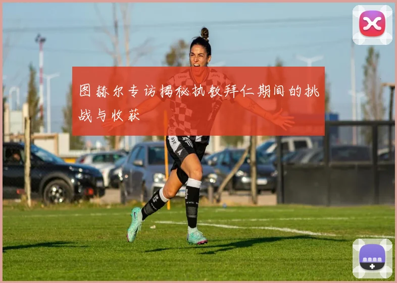 图赫尔专访揭秘执教拜仁期间的挑战与收获